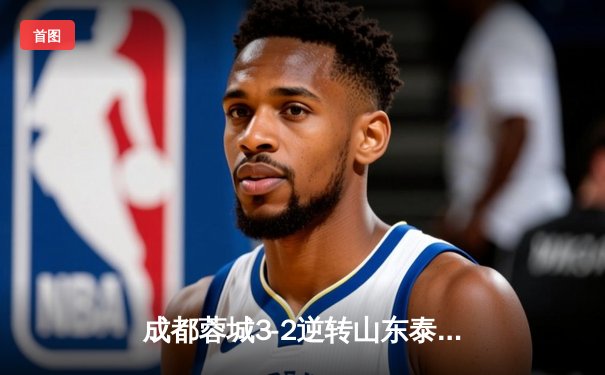 成都蓉城3-2逆转山东泰山，费利佩帽子戏法点燃凤凰山