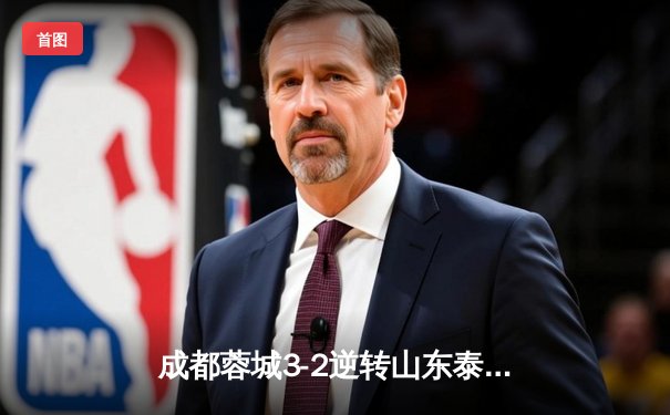 成都蓉城3-2逆转山东泰山，中超新军主场上演进球大战